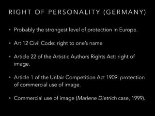 R I G H T O F P E R S O N A L I T Y ( G E R M A N Y )
• Probably the strongest level of protection in Europe.
• Art 12 Civil Code: right to one’s name
• Article 22 of the Artistic Authors Rights Act: right of
image.
• Article 1 of the Unfair Competition Act 1909: protection
of commercial use of image.
• Commercial use of image (Marlene Dietrich case, 1999).
 