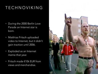 T E C H N O V I K I N G
• During the 2000 Berlin Love
Parade an Internet star is
born.
• Matthias Fritsch uploaded
video to Internet, but it didn’t
gain traction until 2006.
• Exploded as an Internet
meme that year.
• Fritsch made €10k EUR from
views and merchandise.
 