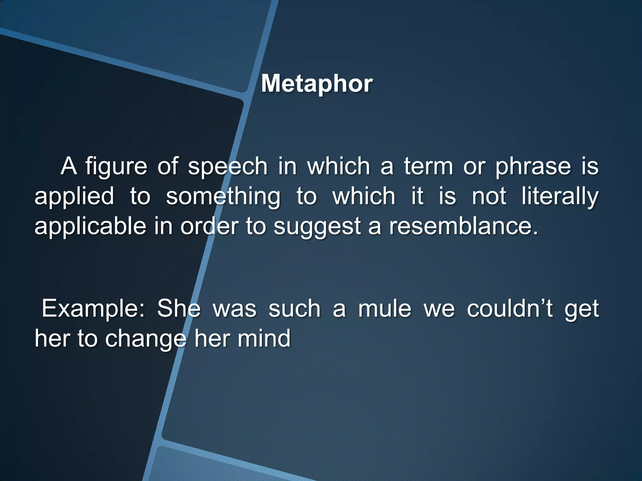 Metaphor


  A figure of speech in which a term or phrase is
applied to something to which it is not literally
applicable in order to suggest a resemblance.


Example: She was such a mule we couldn’t get
her to change her mind
 