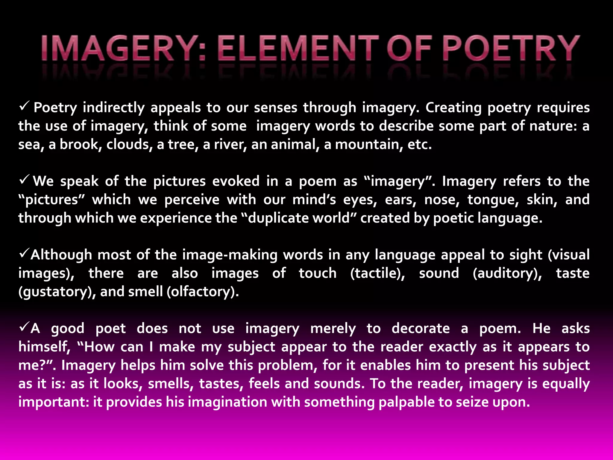  Poetry indirectly appeals to our senses through imagery. Creating poetry requires
the use of imagery, think of some imagery words to describe some part of nature: a
sea, a brook, clouds, a tree, a river, an animal, a mountain, etc.

 We speak of the pictures evoked in a poem as “imagery”. Imagery refers to the
“pictures” which we perceive with our mind’s eyes, ears, nose, tongue, skin, and
through which we experience the “duplicate world” created by poetic language.

Although most of the image-making words in any language appeal to sight (visual
images), there are also images of touch (tactile), sound (auditory), taste
(gustatory), and smell (olfactory).

A good poet does not use imagery merely to decorate a poem. He asks
himself, “How can I make my subject appear to the reader exactly as it appears to
me?”. Imagery helps him solve this problem, for it enables him to present his subject
as it is: as it looks, smells, tastes, feels and sounds. To the reader, imagery is equally
important: it provides his imagination with something palpable to seize upon.
 