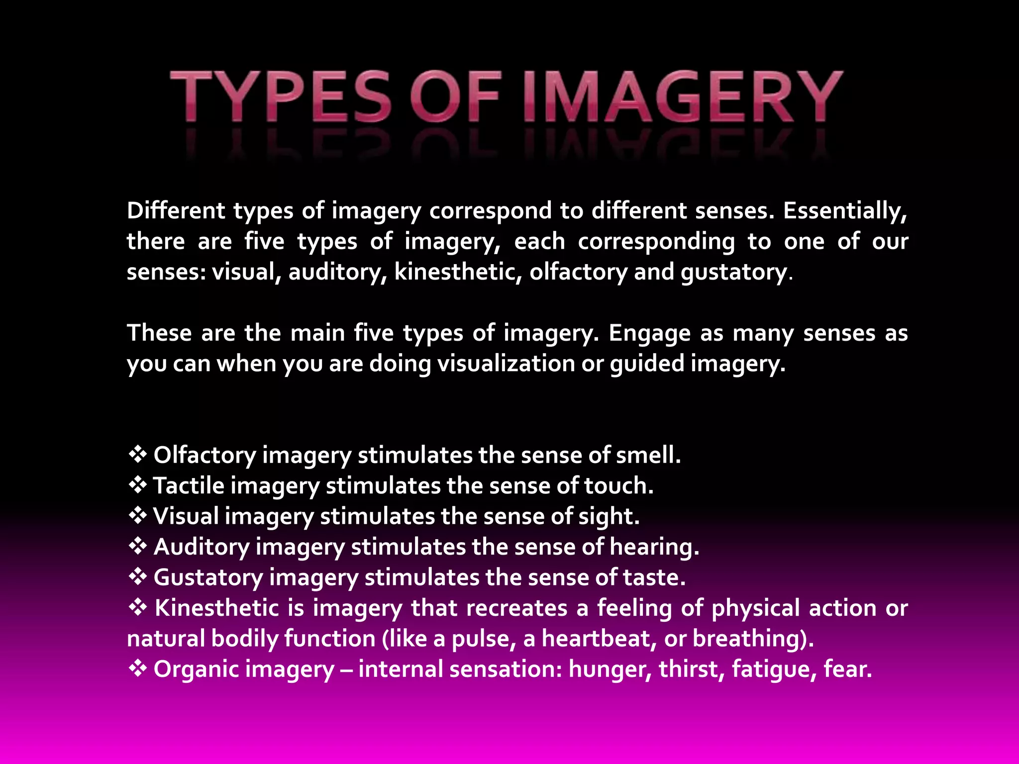 Different types of imagery correspond to different senses. Essentially,
there are five types of imagery, each corresponding to one of our
senses: visual, auditory, kinesthetic, olfactory and gustatory.

These are the main five types of imagery. Engage as many senses as
you can when you are doing visualization or guided imagery.


 Olfactory imagery stimulates the sense of smell.
 Tactile imagery stimulates the sense of touch.
 Visual imagery stimulates the sense of sight.
 Auditory imagery stimulates the sense of hearing.
 Gustatory imagery stimulates the sense of taste.
 Kinesthetic is imagery that recreates a feeling of physical action or
natural bodily function (like a pulse, a heartbeat, or breathing).
 Organic imagery – internal sensation: hunger, thirst, fatigue, fear.
 