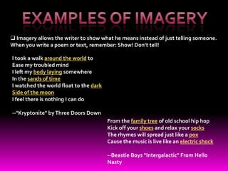  Imagery allows the writer to show what he means instead of just telling someone.
When you write a poem or text, remember: Show! Don’t tell!

I took a walk around the world to
Ease my troubled mind
I left my body laying somewhere
In the sands of time
I watched the world float to the dark
Side of the moon
I feel there is nothing I can do

--"Kryptonite" by Three Doors Down
                                        From the family tree of old school hip hop
                                        Kick off your shoes and relax your socks
                                        The rhymes will spread just like a pox
                                        Cause the music is live like an electric shock

                                        --Beastie Boys "Intergalactic" From Hello
                                        Nasty
 