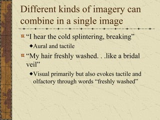 Different kinds of imagery can
combine in a single image
 “I hear the cold splintering, breaking”
   Aural and tactile
 “My hair freshly washed. . .like a bridal
 veil”
   Visual primarily but also evokes tactile and
   olfactory through words “freshly washed”
 