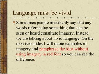 Language must be vivid
 Sometimes people mistakenly say that any
 words referencing something that can be
 seen or heard constitute imagery. Instead
 we are talking about vivid language. On the
 next two slides I will quote examples of
 imagery and paraphrase the idea without
 using imagery in red font so you can see the
 difference.
 