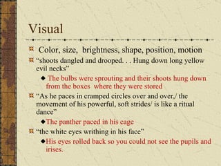 Visual
 Color, size, brightness, shape, position, motion
 “shoots dangled and drooped. . . Hung down long yellow
 evil necks”
     The bulbs were sprouting and their shoots hung down
    from the boxes where they were stored
 “As he paces in cramped circles over and over,/ the
 movement of his powerful, soft strides/ is like a ritual
 dance”
    The panther paced in his cage
 “the white eyes writhing in his face”
    His eyes rolled back so you could not see the pupils and
    irises.
 