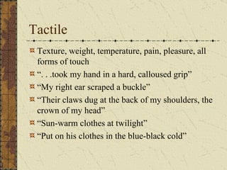 Tactile
 Texture, weight, temperature, pain, pleasure, all
 forms of touch
 “. . .took my hand in a hard, calloused grip”
 “My right ear scraped a buckle”
 “Their claws dug at the back of my shoulders, the
 crown of my head”
 “Sun-warm clothes at twilight”
 “Put on his clothes in the blue-black cold”
 