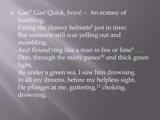  Gas!7 Gas! Quick, boys! – An ecstasy of
fumbling,
Fitting the clumsy helmets8 just in time;
But someone still was yelling out and
stumbling,
And flound'ring like a man in fire or lime9 . . .
Dim, through the misty panes10 and thick green
light,
As under a green sea, I saw him drowning.
In all my dreams, before my helpless sight,
He plunges at me, guttering,11 choking,
drowning.
 