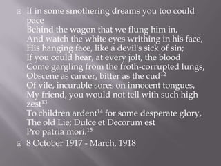  If in some smothering dreams you too could
pace
Behind the wagon that we flung him in,
And watch the white eyes writhing in his face,
His hanging face, like a devil's sick of sin;
If you could hear, at every jolt, the blood
Come gargling from the froth-corrupted lungs,
Obscene as cancer, bitter as the cud12
Of vile, incurable sores on innocent tongues,
My friend, you would not tell with such high
zest13
To children ardent14 for some desperate glory,
The old Lie; Dulce et Decorum est
Pro patria mori.15
 8 October 1917 - March, 1918
 