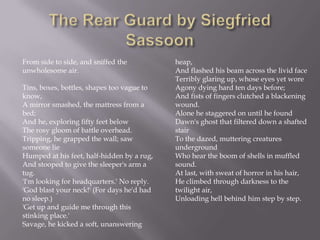From side to side, and sniffed the
unwholesome air.
Tins, boxes, bottles, shapes too vague to
know,
A mirror smashed, the mattress from a
bed;
And he, exploring fifty feet below
The rosy gloom of battle overhead.
Tripping, he grapped the wall; saw
someone lie
Humped at his feet, half-hidden by a rug,
And stooped to give the sleeper's arm a
tug.
'I'm looking for headquarters.' No reply.
'God blast your neck!' (For days he'd had
no sleep.)
'Get up and guide me through this
stinking place.'
Savage, he kicked a soft, unanswering
heap,
And flashed his beam across the livid face
Terribly glaring up, whose eyes yet wore
Agony dying hard ten days before;
And fists of fingers clutched a blackening
wound.
Alone he staggered on until he found
Dawn's ghost that filtered down a shafted
stair
To the dazed, muttering creatures
underground
Who hear the boom of shells in muffled
sound.
At last, with sweat of horror in his hair,
He climbed through darkness to the
twilight air,
Unloading hell behind him step by step.
 