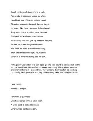 Speak not to me of dancing long at balls
Nor revelry till goodness knows but when.
I would not hear of how an endless round
Of parties, concerts, shows-all the rest forgot-
Is heaven. No, those pleasures find me bound;
They are not mine to taste-I know them not.
But speak to me of quiet, calm repose,
When I may think and give my thoughts free play,
Explore each nook imagination knows,
And roam the world a million times a day.
Then shall my soul find joyful hours alone
When all is mine that Fancy bids me own.
“ This poem was written by a teen-aged girl who was bound to a sickbed all he life,
and yet she did not find her life monotonous and boring. Many people measure
enjoyment in terms of “ a good time”. They welcome their vacation as one long
opportunity foe a good time, and they dread nothing more than being sick in bed.”
QUIETNESS
Amador T. Daguio
I am lover of quietness-
Unechoed songs within a silent heart,
A sliver pond, a statued loveliness
Where words can take no part.
 