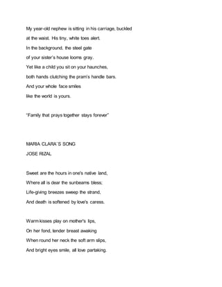My year-old nephew is sitting in his carriage, buckled
at the waist. His tiny, white toes alert.
In the background, the steel gate
of your sister’s house looms gray.
Yet like a child you sit on your haunches,
both hands clutching the pram’s handle bars.
And your whole face smiles
like the world is yours.
“Family that prays together stays forever”
MARIA CLARA`S SONG
JOSE RIZAL
Sweet are the hours in one's native land,
Where all is dear the sunbeams bless;
Life-giving breezes sweep the strand,
And death is softened by love's caress.
Warm kisses play on mother's lips,
On her fond, tender breast awaking
When round her neck the soft arm slips,
And bright eyes smile, all love partaking.
 