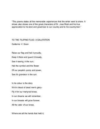“This poems states all the memorable experiences that the writer want to share. It
shows also shows one of the great characters of Dr. Jose Rizal and his true
appreciation to his land and great love to our country and to his countrymen.”
TO THE FILIPINO FLAG: A SALUTATION
Guillermo V. Sison
Raise our flag and hail it proudly,
Keep it there and guard it bravely,
See it waving in the sun;
Hail the symbol and the flower
Of our people's pomp and power,
See it's grandeur in the sun.
In its colour is the story
Writin blood of dead men's glory-
Fly it for our martyred brave;
In our dreams we will remember,
In our breasts will grow forever,
All the valor of our brave.
Where are all the hands that held it,
 