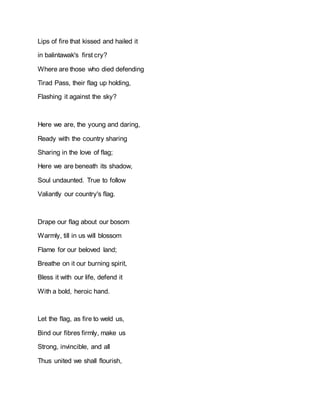 Lips of fire that kissed and hailed it
in balintawak's first cry?
Where are those who died defending
Tirad Pass, their flag up holding,
Flashing it against the sky?
Here we are, the young and daring,
Ready with the country sharing
Sharing in the love of flag;
Here we are beneath its shadow,
Soul undaunted. True to follow
Valiantly our country's flag.
Drape our flag about our bosom
Warmly, till in us will blossom
Flame for our beloved land;
Breathe on it our burning spirit,
Bless it with our life, defend it
With a bold, heroic hand.
Let the flag, as fire to weld us,
Bind our fibres firmly, make us
Strong, invincible, and all
Thus united we shall flourish,
 