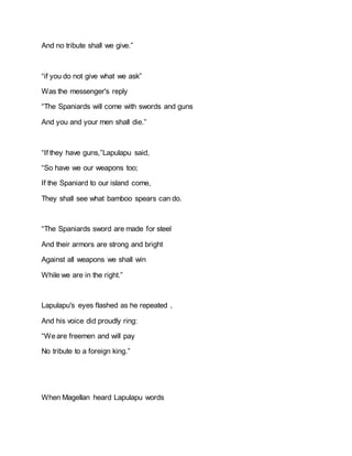 And no tribute shall we give.”
“if you do not give what we ask”
Was the messenger's reply
“The Spaniards will come with swords and guns
And you and your men shall die.”
“If they have guns,”Lapulapu said,
“So have we our weapons too;
If the Spaniard to our island come,
They shall see what bamboo spears can do.
“The Spaniards sword are made for steel
And their armors are strong and bright
Against all weapons we shall win
While we are in the right.”
Lapulapu's eyes flashed as he repeated ,
And his voice did proudly ring:
“Weare freemen and will pay
No tribute to a foreign king.”
When Magellan heard Lapulapu words
 