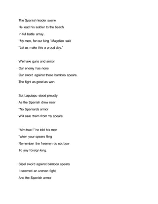 The Spanish leader swore
He lead his soldier to the beach
In full battle array.
“My men, for our king ' Magellan said
“Let us make this a proud day.”
We have guns and armor
Our enemy has none
Our sword against those bamboo spears.
The fight as good as won.
But Lapulapu stood proudly
As the Spanish drew near
“No Spaniards armor
Will save them from my spears.
“Aim true !” he told his men
“when your spears fling
Remember the freemen do not bow
To any foreign king.
Steel sword against bamboo spears
It seemed an uneven fight
And the Spanish armor
 