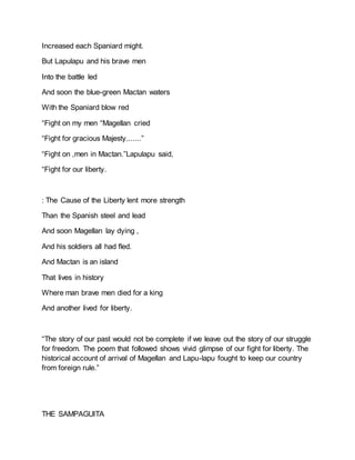 Increased each Spaniard might.
But Lapulapu and his brave men
Into the battle led
And soon the blue-green Mactan waters
With the Spaniard blow red
“Fight on my men “Magellan cried
“Fight for gracious Majesty.......”
“Fight on ,men in Mactan.”Lapulapu said,
“Fight for our liberty.
: The Cause of the Liberty lent more strength
Than the Spanish steel and lead
And soon Magellan lay dying ,
And his soldiers all had fled.
And Mactan is an island
That lives in history
Where man brave men died for a king
And another lived for liberty.
“The story of our past would not be complete if we leave out the story of our struggle
for freedom. The poem that followed shows vivid glimpse of our fight for liberty. The
historical account of arrival of Magellan and Lapu-lapu fought to keep our country
from foreign rule.”
THE SAMPAGUITA
 