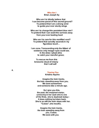 Who Am I
Brian Joseph Sy
Who am I to blindly believe that
I can become parcel of this sacred ground?
To pretend that I am a strong wind
to guide your ever sturdy wings
Who am I to change this persistent blue rain?
To pretend that I can wash the sorrows away
from your ever beating heart
Who am I to care for this mortified soul?
To pretend that sanctity ascends in my
figureless touch…
I am none. Transcending only the littlest of
existence only meager eyes could see.
In the skies I plead alms
to catch your merciful grace;
To rescue me from this
lonesome cloud of misery
that I call self
4.
Tracing You
Kristina Aquino
Imagine the train tracks,
the train speeding away from you.
We were somewhere
and someone else a minute ago.
So I give you this,
the poet, the imagined martyr,
unmoving in her seat--she is one
of the firsts, she is daybreak today--
it does nothing but stare back.
She is so still the train stops with her.
"Cubao", she mouths.
Imagine the train tracks,
the train speeding away from
you, Cubao.
We were with you
 