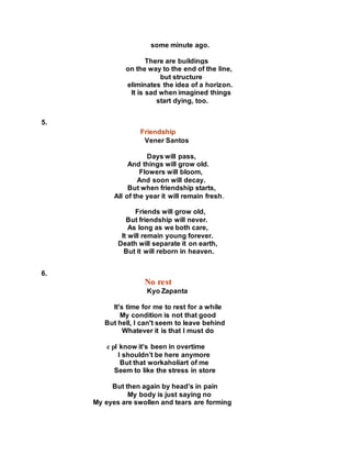 some minute ago.
There are buildings
on the way to the end of the line,
but structure
eliminates the idea of a horizon.
It is sad when imagined things
start dying, too.
5.
Friendship
Vener Santos
Days will pass,
And things will grow old.
Flowers will bloom,
And soon will decay.
But when friendship starts,
All of the year it will remain fresh.
Friends will grow old,
But friendship will never.
As long as we both care,
It will remain young forever.
Death will separate it on earth,
But it will reborn in heaven.
6.
No rest
Kyo Zapanta
It's time for me to rest for a while
My condition is not that good
But hell, I can't seem to leave behind
Whatever it is that I must do
c pI know it’s been in overtime
I shouldn’t be here anymore
But that workaholiart of me
Seem to like the stress in store
But then again by head’s in pain
My body is just saying no
My eyes are swollen and tears are forming
 