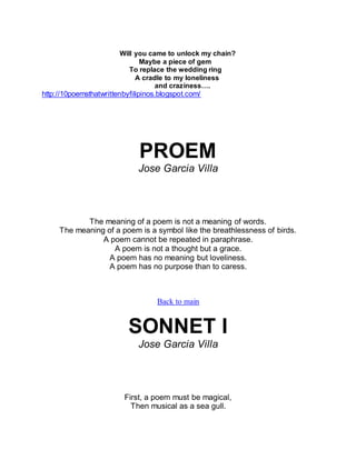 Will you came to unlock my chain?
Maybe a piece of gem
To replace the wedding ring
A cradle to my loneliness
and craziness….
http://10poemsthatwrittenbyfilipinos.blogspot.com/
PROEM
Jose Garcia Villa
The meaning of a poem is not a meaning of words.
The meaning of a poem is a symbol like the breathlessness of birds.
A poem cannot be repeated in paraphrase.
A poem is not a thought but a grace.
A poem has no meaning but loveliness.
A poem has no purpose than to caress.
Back to main
SONNET I
Jose Garcia Villa
First, a poem must be magical,
Then musical as a sea gull.
 