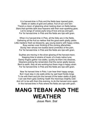 It is harvest-time in Polo and the fields bear ripened grain,
Stalks on stalks of gold and yellow; fruit of sun and rain-
There's a moon of gleaming silver looking down on fields below,
Stars that sprinkle dark blue heavens with their ever-sparkling glow;
List to songs of voices joyful sing of love and joy and gain.
For 'tis harvest-time in Polo and the fields are ripe with grain.
When it is harvest-time in Polo, all the folks are in the fields,
Gathering all the fruit so mellow that the good earth gladly yields-
Little maidens fresh as blossoms, gay young swains with happy smiles,
Busy women ever thinking of the coming afterwhiles,
Sturdy men whose iron bodies bend unmindful of the pain,
For 'tis harvest-time in Polo and the fields are ripe with grain.
Scythes are moving in the silver glowing of the harvest-moon,
Keeping time to strains of music of a lively native tune;
Dainty fingers gather rice stalks, quickly tie them into sheaves,
Gleaners picking the remainders that the owner gladly leaves;
Bent to earth, they all are working-but there rings a happy strain
For 'tis harvest-time in Polo and the fields are ripe with grain.
Now 'tis harvest time in Polo; I can hear their happy songs,
But I must stay in city walls while my sad heart fondly longs
To be with them and join the harvest of the laden stalks of gold;
I can see them gaily working 'neath the moonrays brightly cold-
And oh! to be with them this evening, to do the harvest once again
In this harvest-time in Polo where the fields are ripe with grain.
MANG TEBAN AND THE
WEATHER
Josue Rem. Siat
 