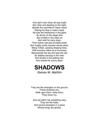 One April noon when all was bright
And clear and dazzling to the sight,
Beside the road Mand Teban stood
Wiping his face in sullen mood.
He saw the heatwaves in the glare
As devils on the stage afire
And chafed in the sultry air
And wish for rainy days.
Then (when salt sold at treble price)
And muddy pools mocked cloudy skies,
Mang Teban, passing dripping trees,
With trousers rolled up to his knees,
Reproached the sky and saw the rain
As diablos dancing in the mire-
And shrank in the pelting rain-
And wished for sunny days!
SHADOWS
Gerson M. Mallillin
They are like strangers on the ground,
These shadows shy,
Walk upon them, strike them,
They never cry.
And yet within me something says
Thay are the hosts,
And we-but strangers in a place
Whose kings are ghosts.
 