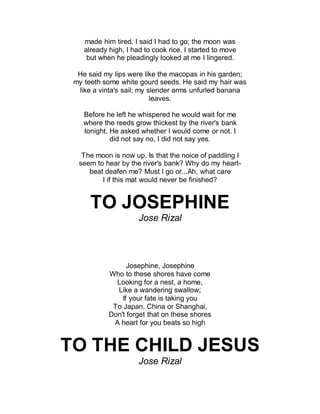 made him tired. I said I had to go; the moon was
already high, I had to cook rice. I started to move
but when he pleadingly looked at me I lingered.
He said my lips were like the macopas in his garden;
my teeth some white gourd seeds. He said my hair was
like a vinta's sail; my slender arms unfurled banana
leaves.
Before he left he whispered he would wait for me
where the reeds grow thickest by the river's bank
tonight. He asked whether I would come or not. I
did not say no, I did not say yes.
The moon is now up. Is that the noice of paddling I
seem to hear by the river's bank? Why do my heart-
beat deafen me? Must I go or...Ah, what care
I if this mat would never be finished?
TO JOSEPHINE
Jose Rizal
Josephine, Josephine
Who to these shores have come
Looking for a nest, a home,
Like a wandering swallow;
If your fate is taking you
To Japan, China or Shanghai,
Don't forget that on these shores
A heart for you beats so high
TO THE CHILD JESUS
Jose Rizal
 