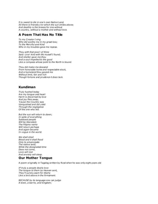 It is sweet to die in one's own Native Land,
All there is friendly o'er which the sun shines above;
And deathly is the breeze for one without
A country, without a mother and without love.
A Poem That Has No Title
To my Creator I sing
Who did soothe me in my great loss;
To the Merciful and Kind
Who in my troubles gave me repose.
Thou with that pow'r of thine
Said: Live! And with life myself I found;
And shelter gave me thou
And a soul impelled to the good
Like a compass whose point to the North is bound.
Thou did make me descend
From honorable home and respectable stock,
And a homeland thou gavest me
Without limit, fair and rich
Though fortune and prudence it does lack.
Kundiman
Truly hushed today
Are my tongue and heart
Harm is discerned by love
And joy flies away,
'Cause the Country was
Vanquished and did yield
Through the negligence
Of the one who led.
But the sun will return to dawn;
In spite of everything
Subdued people
Will be liberated;
The Filipino name
Will return perhaps
And again become
In vogue in the world.
We shall shed
Blood and it shall flood
Only to emancipate
The native land;
While the designated time
Does not come,
Love will rest
And anxiety will sleep.
Our Mother Tongue
A poem originally in Tagalog written by Rizal when he was only eight years old
IF truly a people dearly love
The tongue to them by Heaven sent,
They'll surely yearn for liberty
Like a bird above in the firmament.
BECAUSE by its language one can judge
A town, a barrio, and kingdom;
 