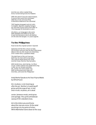 And like any other created thing
Every human being loves his freedom.
ONE who doesn't love his native tongue,
Is worse than putrid fish and beast;
AND like a truly precious thing
It therefore deserves to be cherished.
THE Tagalog language's akin to Latin,
To English, Spanish, angelical tongue;
For God who knows how to look after us
This language He bestowed us upon.
AS others, our language is the same
With alphabet and letters of its own,
It was lost because a storm did destroy
On the lake the bangka 1 in years bygone.
To the Philippines
Rizal wrote the original sonnet in Spanish
Aglowing and fair like a houri on high,
Full of grace and pure like the Morn that peeps
When in the sky the clouds are tinted blue,
Of th' Indian land, a goddess sleeps.
The light foam of the son'rous sea
Doth kiss her feet with loving desire;
The cultured West adores her smile
And the frosty Pole her flow'red attire.
With tenderness, stammering, my Muse
To her 'midst undines and naiads does sing;
I offer her my fortune and bliss:
Oh, artists! her brow chaste ring
With myrtle green and roses red
And lilies, and extol the Philippines!
AndyWarhol Speaksto HisTwo FilipinaMaids
by AlfredYuson
Art, mydears,isnot cleaningup
afterthe act. Neitherisitwashingoff
grime withthe soapof tact. In fact
and intruth, mydears,art is dead
center,betweenmeals,amidspices
and spoilage.Fillsupthe whitebread
sweepof life'sobedientslices.
Art isthe lettersyousendhome
aboutthe manyou serve.Orthe salad
youbring into my parlorof elites.
While Manhattanstaresdownat the soup
 