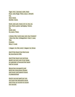 Tiger: till, I, burned, with, their
Pure, and, Rage. Then, was, I, Wrath-
Ful,
And, most,
Gentle: most,
Dark, and, yet, most, Lit: in, me, an,
Eye, there, grew: springing, Vision,
Its,
Gold, and,
Its, wars. Then,
I, knew, the, Lord, was, not, my, Creator!
--Not,He, the, Unbegotten—but, I, saw,
The,
Creator,
Was, I—and,
I, began, to, Die, and, I, began, to, Grow
And If the Heart Can Not Love
By Jose Garcia Villa
And if the heart can not love
death cannot cure it nor sleep
no splendor of wound the heart
had no sound
Bloomhas escaped it and
birth the miraculous flower
and music and speech leave
it unbewitched
God it cannot spell nor sun
nor lover the beautiful word
and it has no sound no sound
nor wound.
 