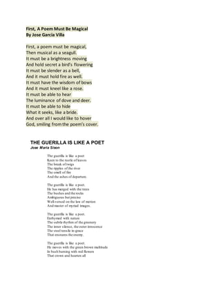 First, A Poem Must Be Magical
By Jose Garcia Villa
First, a poem must be magical,
Then musical as a seagull.
It must be a brightness moving
And hold secret a bird’s flowering
It must be slender as a bell,
And it must hold fire as well.
It must have the wisdom of bows
And it must kneel like a rose.
It must be able to hear
The luminance of dove and deer.
It must be able to hide
What it seeks, like a bride.
And over all I would like to hover
God, smiling fromthe poem’s cover.
THE GUERILLA IS LIKE A POET
Jose Maria Sison
The guerilla is like a poet
Keen to the rustle of leaves
The break of twigs
The ripples of the river
The smell of fire
And the ashes of departure.
The guerilla is like a poet.
He has merged with the trees
The bushes and the rocks
Ambiguous but precise
Well-versed on the law of motion
And master of myriad images.
The guerilla is like a poet.
Enrhymed with nature
The subtle rhythm of the greenery
The inner silence, the outer innocence
The steel tensile in-grace
That ensnares the enemy.
The guerilla is like a poet.
He moves with the green brown multitude
In bush burning with red flowers
That crown and hearten all
 