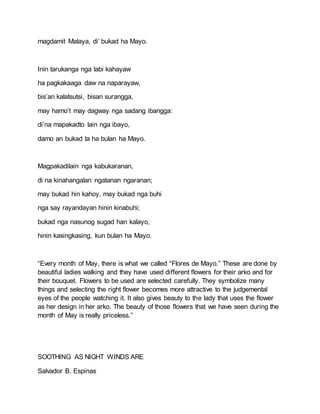 magdamit Malaya, di’ bukad ha Mayo.
Inin tarukanga nga labi kahayaw
ha pagkakaaga daw na naparayaw,
bis’an kalatsutsi, bisan surangga,
may hamo’t may dagway nga sadang ibangga:
di’na mapakadto lain nga ibayo,
damo an bukad ta ha bulan ha Mayo.
Magpakadilain nga kabukaranan,
di na kinahangalan ngatanan ngaranan;
may bukad hin kahoy, may bukad nga buhi
nga say rayandayan hinin kinabuhi;
bukad nga nasunog sugad han kalayo,
hinin kasingkasing, kun bulan ha Mayo.
“Every month of May, there is what we called “Flores de Mayo.” These are done by
beautiful ladies walking and they have used different flowers for their arko and for
their bouquet. Flowers to be used are selected carefully. They symbolize many
things and selecting the right flower becomes more attractive to the judgemental
eyes of the people watching it. It also gives beauty to the lady that uses the flower
as her design in her arko. The beauty of those flowers that we have seen during the
month of May is really priceless.”
SOOTHING AS NIGHT WINDS ARE
Salvador B. Espinas
 