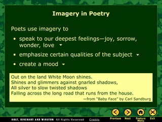 Poets use imagery to
• speak to our deepest feelings—joy, sorrow,
wonder, love
• emphasize certain qualities of the subject
• create a mood
Out on the land White Moon shines.
Shines and glimmers against gnarled shadows,
All silver to slow twisted shadows
Falling across the long road that runs from the house.
—from “Baby Face” by Carl Sandburg
Imagery in Poetry
 
