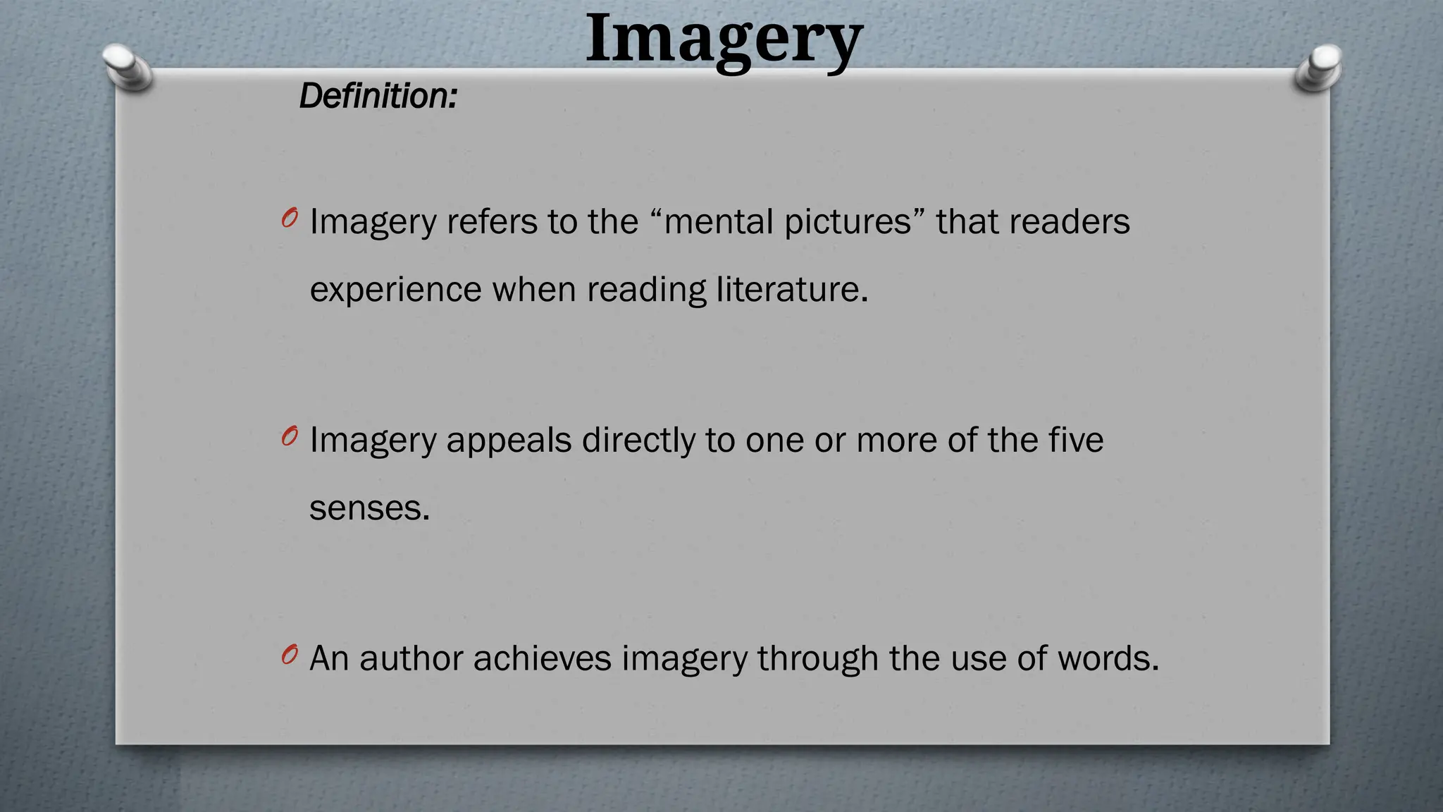 Imagery
Definition:
O Imagery refers to the “mental pictures” that readers
experience when reading literature.
O Imagery appeals directly to one or more of the five
senses.
O An author achieves imagery through the use of words.
 