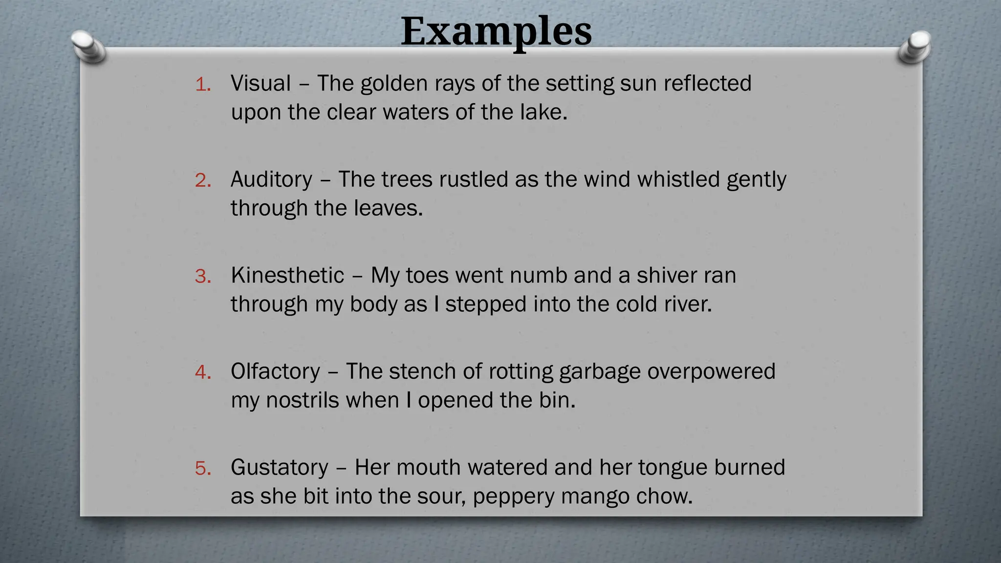 Examples
1. Visual – The golden rays of the setting sun reflected
upon the clear waters of the lake.
2. Auditory – The trees rustled as the wind whistled gently
through the leaves.
3. Kinesthetic – My toes went numb and a shiver ran
through my body as I stepped into the cold river.
4. Olfactory – The stench of rotting garbage overpowered
my nostrils when I opened the bin.
5. Gustatory – Her mouth watered and her tongue burned
as she bit into the sour, peppery mango chow.
 