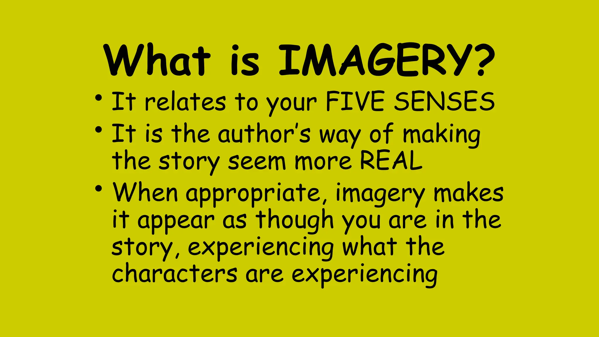 What is IMAGERY?
• It relates to your FIVE SENSES
• It is the author’s way of making
the story seem more REAL
• When appropriate, imagery makes
it appear as though you are in the
story, experiencing what the
characters are experiencing
 