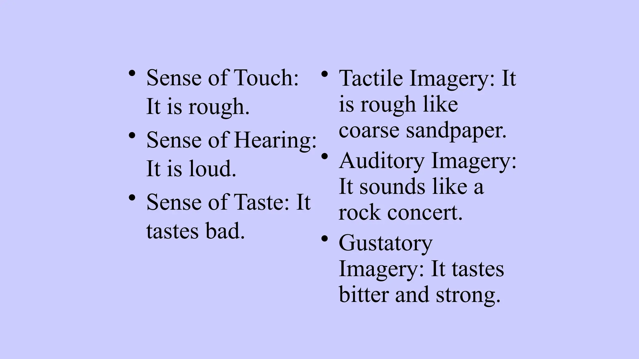 • Sense of Touch:
It is rough.
• Sense of Hearing:
It is loud.
• Sense of Taste: It
tastes bad.
• Tactile Imagery: It
is rough like
coarse sandpaper.
• Auditory Imagery:
It sounds like a
rock concert.
• Gustatory
Imagery: It tastes
bitter and strong.
 