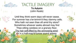 TACTILE IMAGERY
To Autumn
(John Keats)
Until they think warm days will never cease.
For summer has o'er-brimm'd they clammy cells.
Who hath not seen thee oft amid thy store?
Sometimes whoever seeks abroad may find
Thee sitting careless on a granary floor,
Thy hair soft-lifted by the winnowing wind;
Or in a half-reap'd furrow sound asleep.
 