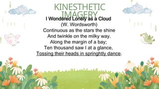 KINESTHETIC
IMAGERY
I Wondered Lonely as a Cloud
(W. Wordsworth)
Continuous as the stars the shine
And twinkle on the milky way.
Along the margin of a bay;
Ten thousand saw I at a glance,
Tossing their heads in springhtly dance.
 