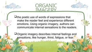 ORGANIC
IMAGERY
the poetic use of words of expressions that
make the reader feel and experience different
emotions. Using organic imagery, authors can
communicate internal sensations to the readers.
Organic imagery describes internal feelings and
sensations, like hunger, thirst, fatigue, or fear.
 