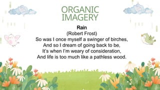 ORGANIC
IMAGERY
Rain
(Robert Frost)
So was I once myself a swinger of birches,
And so I dream of going back to be,
It’s when I’m weary of consideration,
And life is too much like a pathless wood.
 