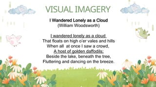 VISUAL IMAGERY
I Wandered Lonely as a Cloud
(William Woodsworth)
I wandered lonely as a cloud
That floats on high o’er vales and hills
When all at once I saw a crowd,
A host of golden daffodils;
Beside the lake, beneath the tree,
Fluttering and dancing on the breeze.
 