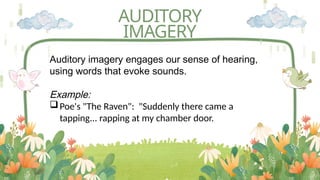AUDITORY
IMAGERY
Auditory imagery engages our sense of hearing,
using words that evoke sounds.
Example:
Poe's "The Raven": "Suddenly there came a
tapping... rapping at my chamber door.
 
