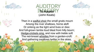 AUDITORY
IMAGERY
To Autumn
(John Keats)
Then in a wailful choir the small gnats mourn
Among the river shallows, horne aloft
Or sinking as the light wind lives or dies:
And full-grown lambs loud bleat from hilly bourn;
Hedge-crickets sing, and now with treble soft
The red-breast whistles from a garden-croft:
And gathering swallows twitter in the skies.
 