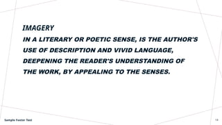 IMAGERY
IN A LITERARY OR POETIC SENSE, IS THE AUTHOR'S
USE OF DESCRIPTION AND VIVID LANGUAGE,
DEEPENING THE READER'S UNDERSTANDING OF
THE WORK, BY APPEALING TO THE SENSES.
Sample Footer Text 14
 