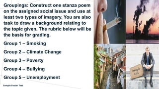 Groupings: Construct one stanza poem
on the assigned social issue and use at
least two types of imagery. You are also
task to draw a background relating to
the topic given. The rubric below will be
the basis for grading.
Group 1 – Smoking
Group 2 – Climate Change
Group 3 – Poverty
Group 4 – Bullying
Group 5 – Unemployment
Sample Footer Text 27
 