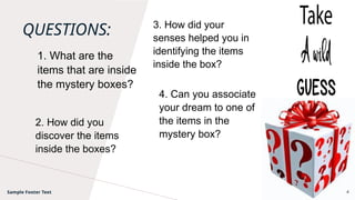 QUESTIONS: 3. How did your
senses helped you in
identifying the items
inside the box?
Sample Footer Text 4
2. How did you
discover the items
inside the boxes?
4. Can you associate
your dream to one of
the items in the
mystery box?
1. What are the
items that are inside
the mystery boxes?
 