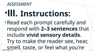 ASSESSMENT
•III. Instructions:
• Read each prompt carefully and
respond with 2–3 sentences that
include vivid sensory details.
Try to make the reader see, hear,
smell, taste, or feel what you're
Sample Footer Text 47
 