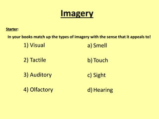 Imagery 
In your books match up the types of imagery with the sense that it appeals to! 
1) Visual 
2) Tactile 
3) Auditory 
4) Olfactory 
a) Smell 
b) Touch 
c) Sight 
d) Hearing 
Starter: 
 