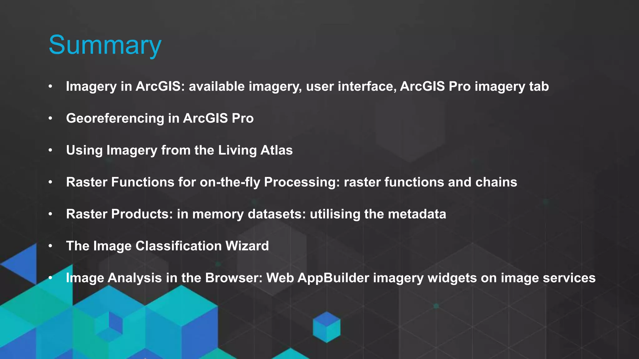 • Click to edit Master text styles
- Second level
- Third level
• Imagery in ArcGIS: available imagery, user interface, ArcGIS Pro imagery tab
• Georeferencing in ArcGIS Pro
• Using Imagery from the Living Atlas
• Raster Functions for on-the-fly Processing: raster functions and chains
• Raster Products: in memory datasets: utilising the metadata
• The Image Classification Wizard
• Image Analysis in the Browser: Web AppBuilder imagery widgets on image services
Summary
 
