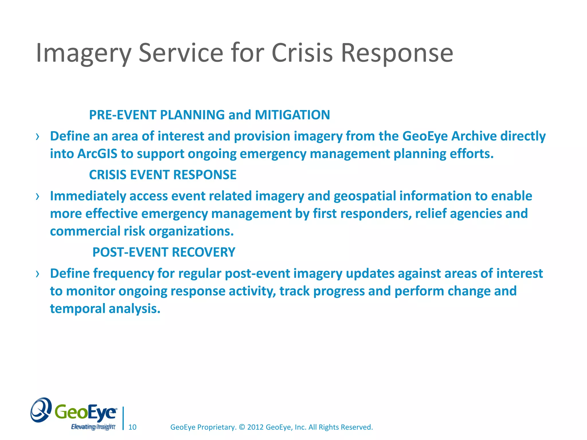 Imagery Service for Crisis Response
         PRE-EVENT PLANNING and MITIGATION
› Define an area of interest and provision imagery from the GeoEye Archive directly
  into ArcGIS to support ongoing emergency management planning efforts.
         CRISIS EVENT RESPONSE
› Immediately access event related imagery and geospatial information to enable
  more effective emergency management by first responders, relief agencies and
  commercial risk organizations.
         POST-EVENT RECOVERY
› Define frequency for regular post-event imagery updates against areas of interest
  to monitor ongoing response activity, track progress and perform change and
  temporal analysis.




               10    GeoEye Proprietary. © 2012 GeoEye, Inc. All Rights Reserved.
 